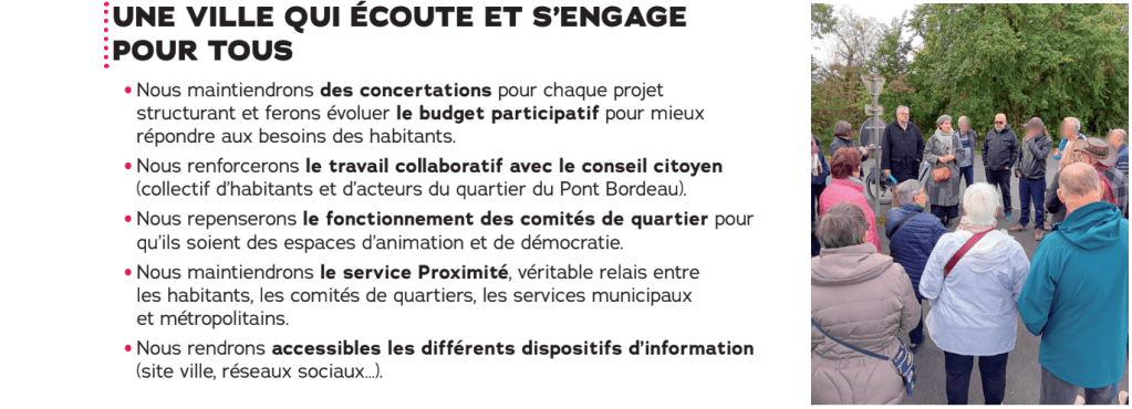 UNE VILLE QUI ÉCOUTE ET S'ENGAGE POUR TOUS

Nous maintiendrons des concertations pour chaque projet structurant et ferons évoluer le budget participatif pour mieux répondre aux besoins des habitants.

Nous renforcerons le travail collaboratif avec le conseil citoyen (collectif d'habitants et d'acteurs du quartier du Pont Bordeau).

Nous repenserons le fonctionnement des comités de quartier pour qu'ils soient des espaces d'animation et de démocratie.

Nous maintiendrons le service Proximité, véritable relais entre les habitants, les comités de quartiers, les services municipaux et métropolitains.

Nous rendrons accessibles les différents dispositifs d'information (site ville, réseaux sociaux…)