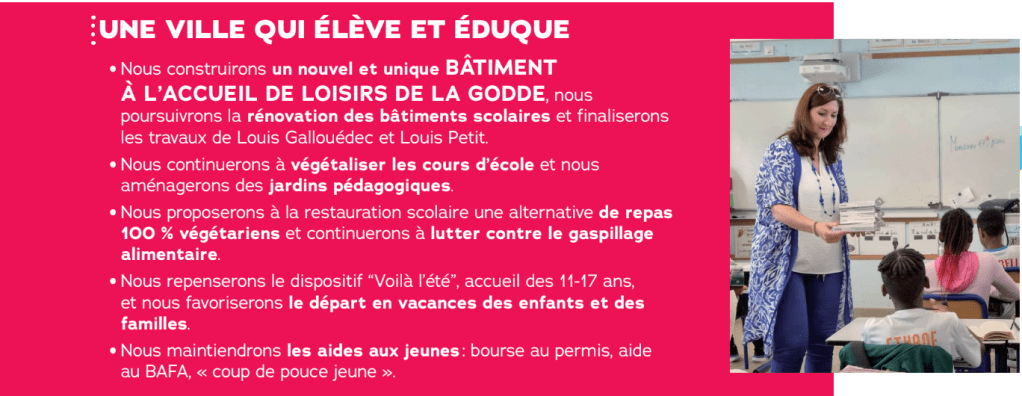 UNE VILLE QUI ÉLÈVE ET ÉDUQUE

Nous construirons un nouvel et unique BÂTIMENT À L'ACCUEIL DE LOISIRS DE LA GODDE, nous poursuivrons la rénovation des bâtiments scolaires et finaliserons les travaux de Louis Gallouédec et Louis Petit

Nous continuerons à végétaliser les cours d'école et nous aménagerons des jardins pédagogiques.

Nous proposerons à la restauration scolaire une alternative de repas 100% végétariens et continuerons à lutter contre le gaspillage alimentaire.

Nous repenserons le dispositif "Voilà l'été", accueil des 11-17 ans, et nous favoriserons le départ en vacances des enfants et des familles

Nous maintiendrons les aides aux jeunes: bourse au permis, aide au BAFA, « coup de pouce jeune >>
