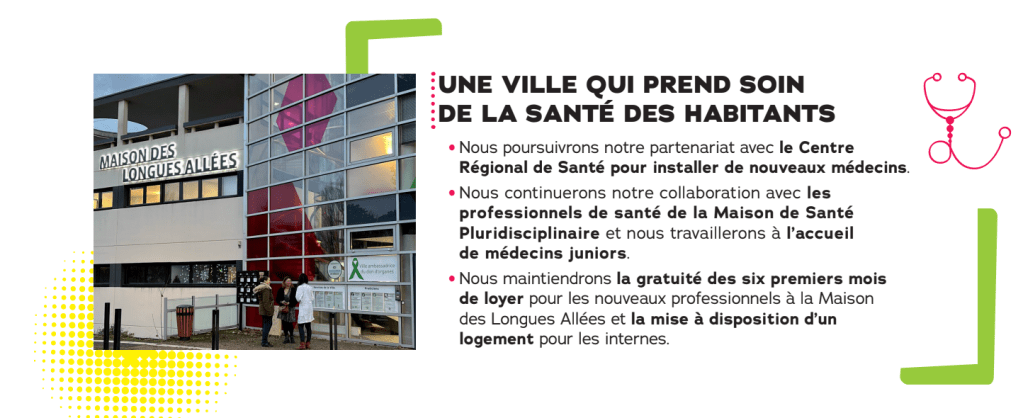 UNE VILLE QUI PREND SOIN DE LA SANTÉ DES HABITANTS

Nous poursuivrons notre partenariat avec le Centre Régional de Santé pour installer de nouveaux médecins.

Nous continuerons notre collaboration avec les professionnels de santé de la Maison de Santé Pluridisciplinaire et nous travaillerons à l'accueil de médecins juniors.

Nous maintiendrons la gratuité des six premiers mois de loyer pour les nouveaux professionnels à la Maison des Longues Allées et la mise à disposition d'un logement pour les internes.