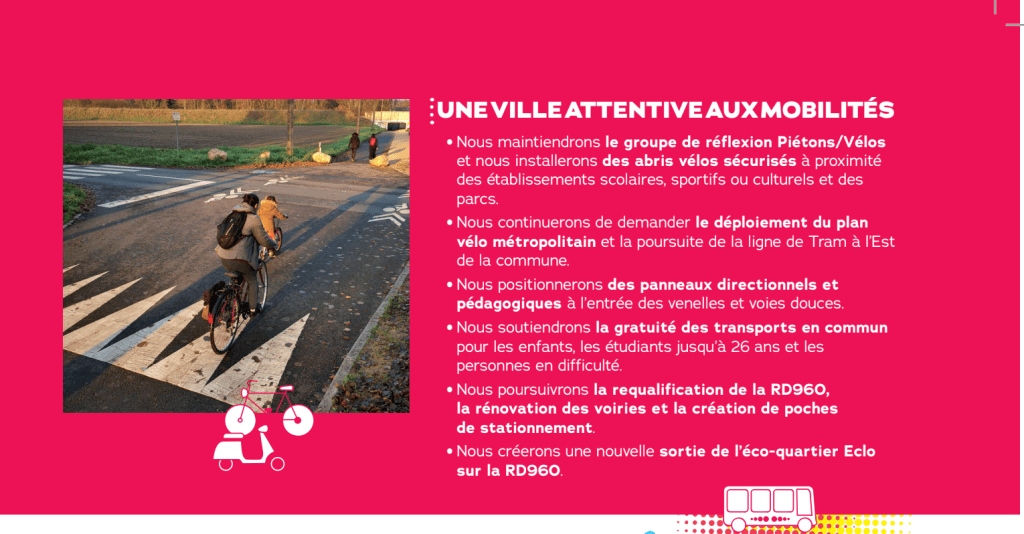UNE VILLE ATTENTIVE AUX MOBILITÉS

Nous maintiendrons le groupe de réflexion Piétons/Vélos et nous installerons des abris vélos sécurisés à proximité des établissements scolaires, sportifs ou culturels et des parcs.

Nous continuerons de demander le déploiement du plan vélo métropolitain et la poursuite de la ligne de Tram à l'Est de la commune.

Nous positionnerons des panneaux directionnels et pédagogiques à l'entrée des venelles et voies douces.

Nous soutiendrons la gratuité des transports en commun pour les enfants, les étudiants jusqu'à 26 ans et les personnes en difficulté.

Nous poursuivrons la requalification de la RD960, la rénovation des voiries et la création de poches de stationnement.

Nous créerons une nouvelle sortie de l'éco-quartier Eclo sur la RD960.