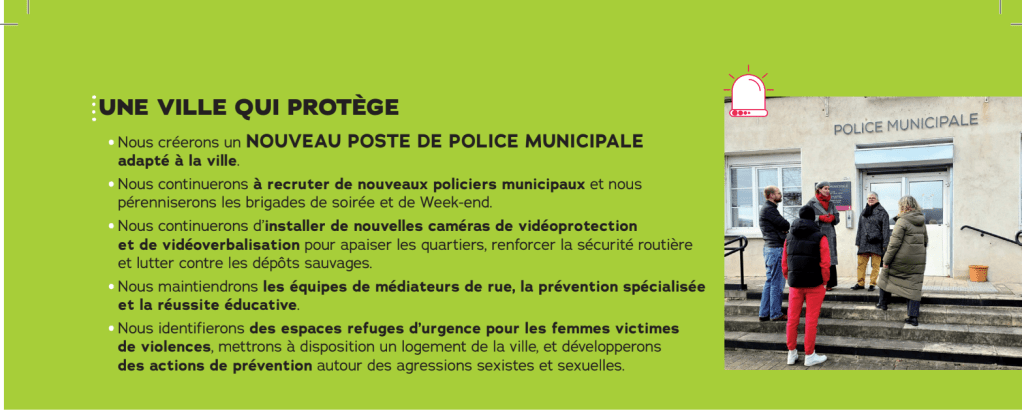 UNE VILLE QUI PROTÈGE

Nous créerons un NOUVEAU POSTE DE POLICE MUNICIPALE adapté à la ville.

Nous continuerons à recruter de nóüveaux policiers municipaux et nous pérenniserons les brigades de soirée et de Week-end

Nous continuerons d'installer de nouvelles caméras de vidéoprotection et de vidéoverbalisation pour apaiser les quartiers, renforcer la sécurité routière et lutter contre les dépôts sauvages.

Nous maintiendrons les équipes de médiateurs de rue, la prévention spécialisée et la réussite éducative

Nous identifierons des espaces refuges d'urgence pour les femmes victimes de violences, mettrons à disposition un logement de la ville, et développerons des actions de prévention autour des agressions sexistes et sexuelles